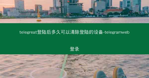telegreat登陆后多久可以清除登陆的设备-telegramweb登录