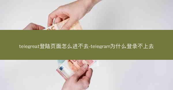 telegreat登陆页面怎么进不去-telegram为什么登录不上去