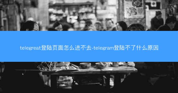 telegreat登陆页面怎么进不去-telegram登陆不了什么原因