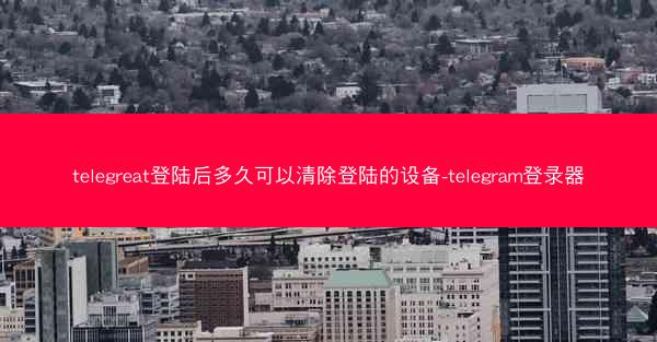 telegreat登陆后多久可以清除登陆的设备-telegram登录器
