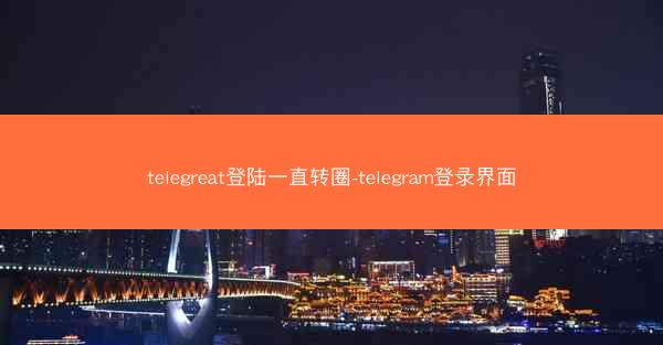 telegreat登陆一直转圈-telegram登录界面