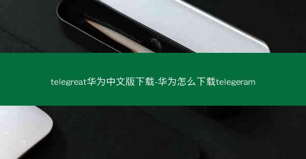 telegreat华为中文版下载-华为怎么下载telegeram