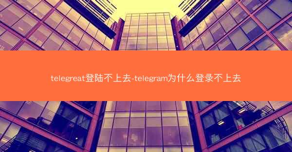 telegreat登陆不上去-telegram为什么登录不上去