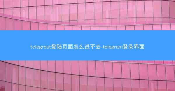 telegreat登陆页面怎么进不去-telegram登录界面