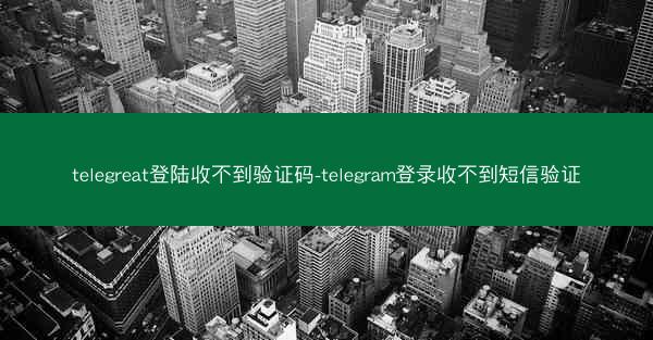 telegreat登陆收不到验证码-telegram登录收不到短信验证