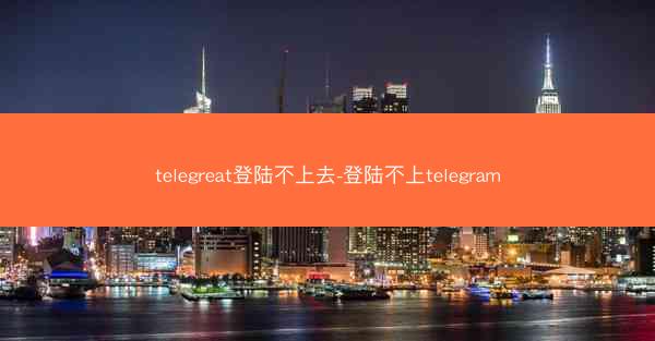 telegreat登陆不上去-登陆不上telegram