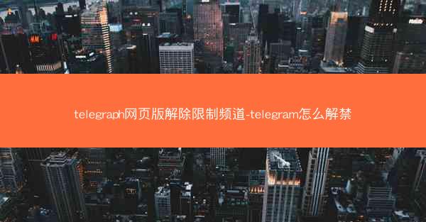 telegraph网页版解除限制频道-telegram怎么解禁