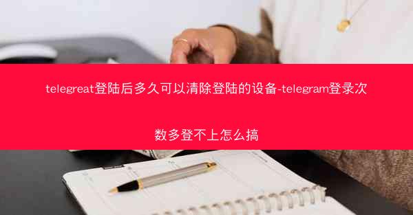 telegreat登陆后多久可以清除登陆的设备-telegram登录次数多登不上怎么搞