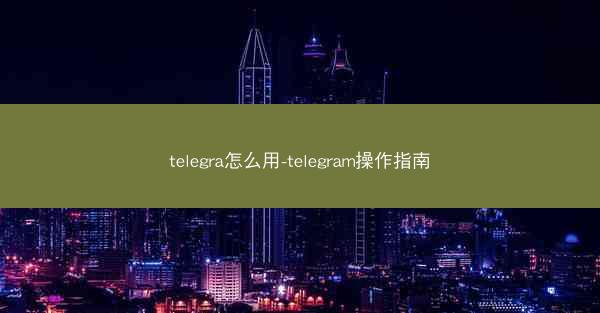 telegra怎么用-telegram操作指南