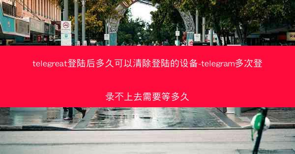 telegreat登陆后多久可以清除登陆的设备-telegram多次登录不上去需要等多久