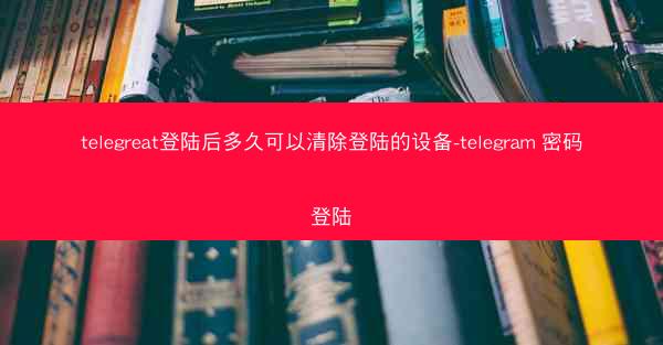 telegreat登陆后多久可以清除登陆的设备-telegram 密码登陆