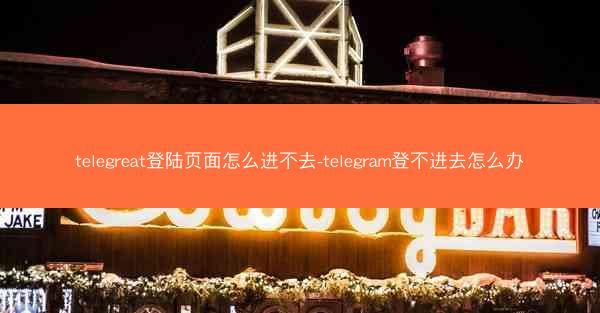 telegreat登陆页面怎么进不去-telegram登不进去怎么办