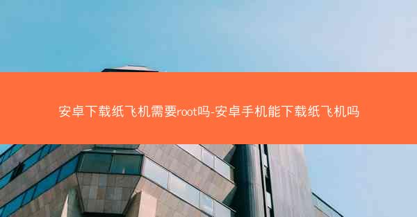 安卓下载纸飞机需要root吗-安卓手机能下载纸飞机吗