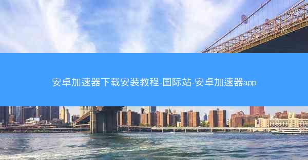 安卓加速器下载安装教程-国际站-安卓加速器app