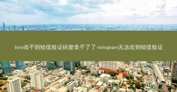 tele收不到短信验证码登录不了了-telegram无法收到短信验证