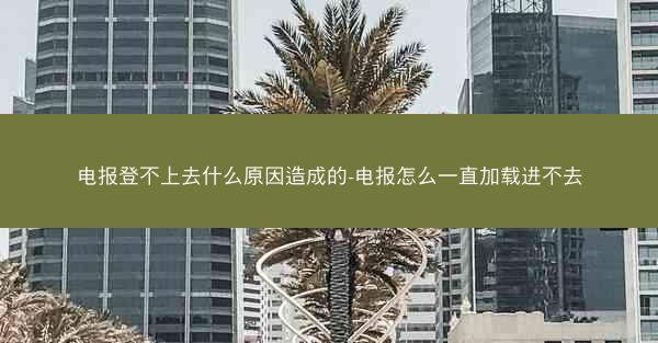 电报登不上去什么原因造成的-电报怎么一直加载进不去