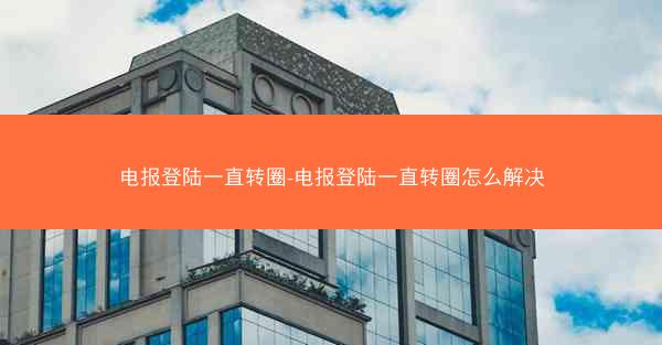 电报登陆一直转圈-电报登陆一直转圈怎么解决