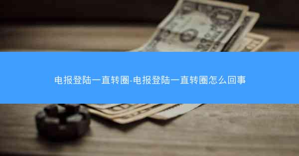 电报登陆一直转圈-电报登陆一直转圈怎么回事