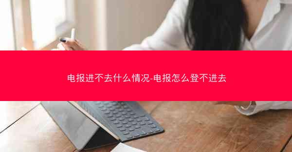 电报进不去什么情况-电报怎么登不进去