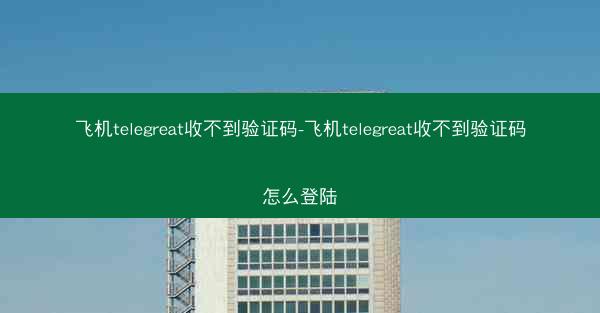 飞机telegreat收不到验证码-飞机telegreat收不到验证码怎么登陆