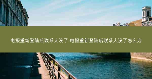 电报重新登陆后联系人没了-电报重新登陆后联系人没了怎么办