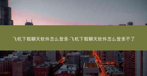 飞机下载聊天软件怎么登录-飞机下载聊天软件怎么登录不了