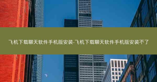 飞机下载聊天软件手机版安装-飞机下载聊天软件手机版安装不了