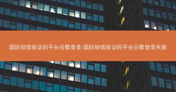 国际短信验证码平台谷歌登录-国际短信验证码平台谷歌登录失败