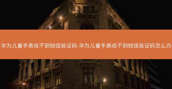华为儿童手表收不到短信验证码-华为儿童手表收不到短信验证码怎么办