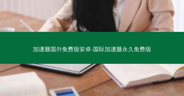 加速器国外免费版安卓-国际加速器永久免费版