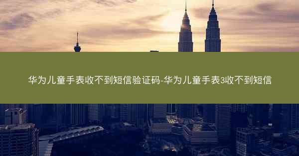 华为儿童手表收不到短信验证码-华为儿童手表3收不到短信