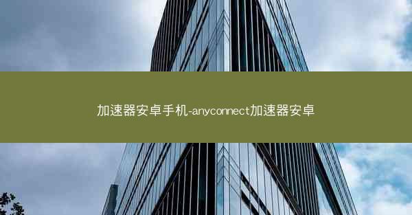 加速器安卓手机-anyconnect加速器安卓