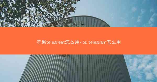 苹果telegreat怎么用-ios telegram怎么用