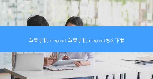苹果手机telegreat-苹果手机telegreat怎么下载