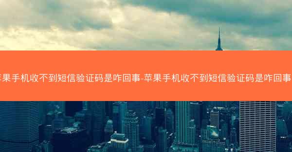 苹果手机收不到短信验证码是咋回事-苹果手机收不到短信验证码是咋回事儿
