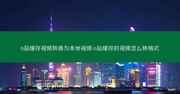 b站缓存视频转换为本地视频-b站缓存的视频怎么转格式