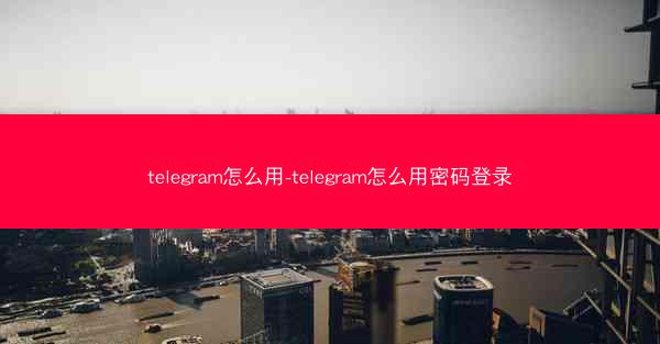telegram怎么用-telegram怎么用密码登录
