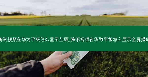 腾讯视频在华为平板怎么显示全屏_腾讯视频在华为平板怎么显示全屏播放