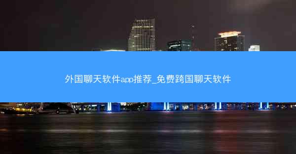 外国聊天软件app推荐_免费跨国聊天软件