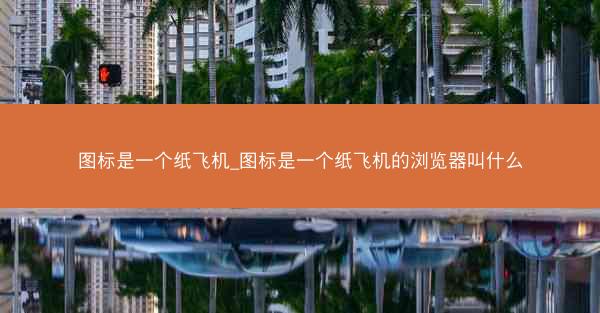 图标是一个纸飞机_图标是一个纸飞机的浏览器叫什么