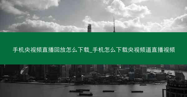 手机央视频直播回放怎么下载_手机怎么下载央视频道直播视频