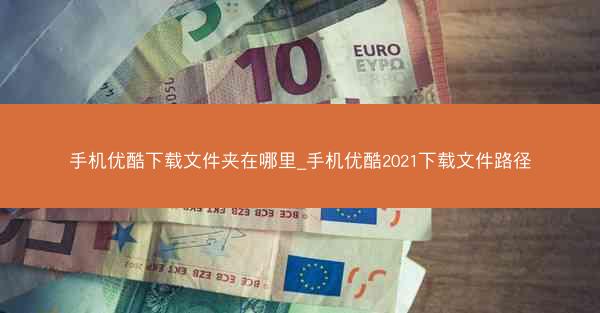 手机优酷下载文件夹在哪里_手机优酷2021下载文件路径