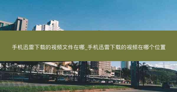 手机迅雷下载的视频文件在哪_手机迅雷下载的视频在哪个位置