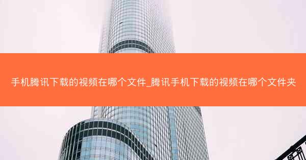 手机腾讯下载的视频在哪个文件_腾讯手机下载的视频在哪个文件夹