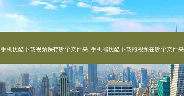 手机优酷下载视频保存哪个文件夹_手机端优酷下载的视频在哪个文件夹