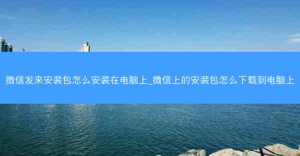 微信发来安装包怎么安装在电脑上_微信上的安装包怎么下载到电脑上