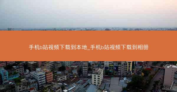 手机b站视频下载到本地_手机b站视频下载到相册