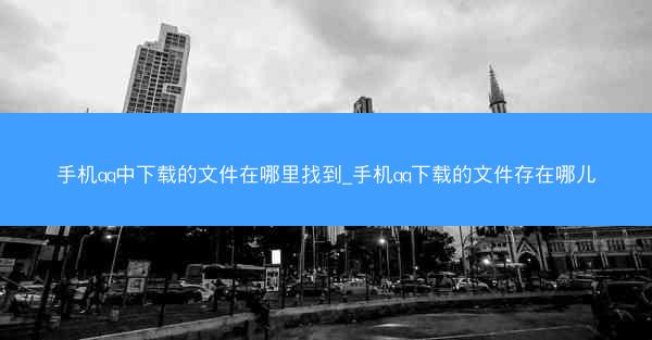 手机qq中下载的文件在哪里找到_手机qq下载的文件存在哪儿