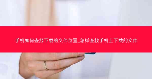 手机如何查找下载的文件位置_怎样查找手机上下载的文件
