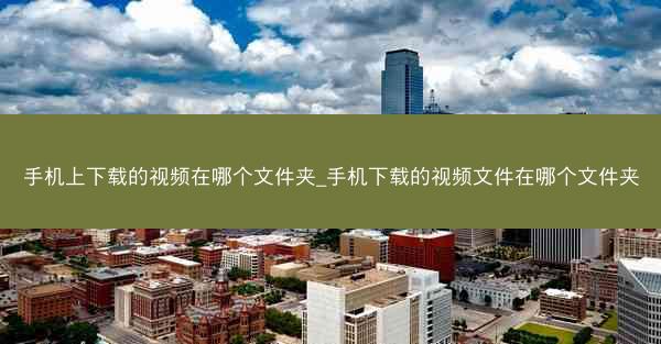 手机上下载的视频在哪个文件夹_手机下载的视频文件在哪个文件夹